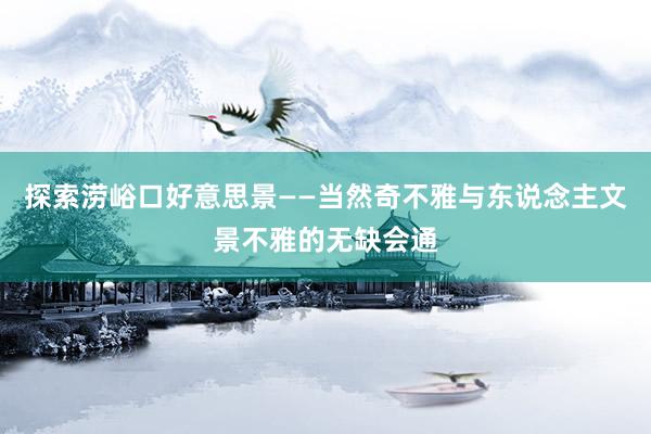 探索涝峪口好意思景——当然奇不雅与东说念主文景不雅的无缺会通