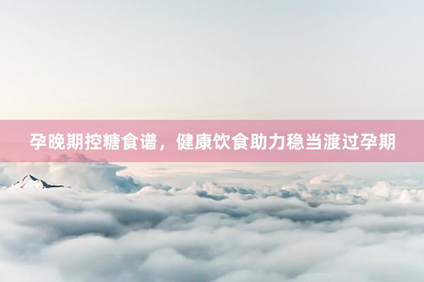 孕晚期控糖食谱，健康饮食助力稳当渡过孕期