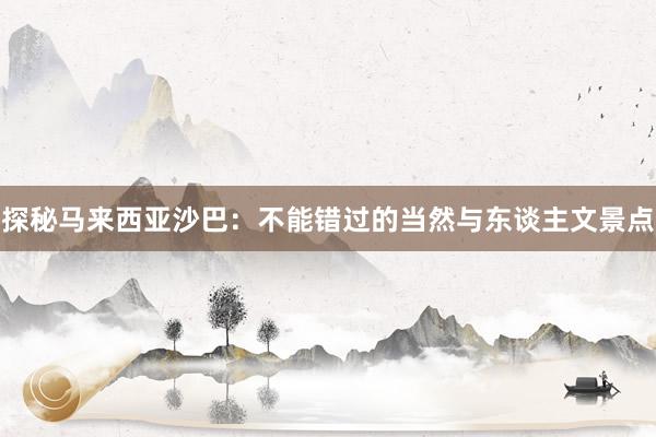 探秘马来西亚沙巴：不能错过的当然与东谈主文景点