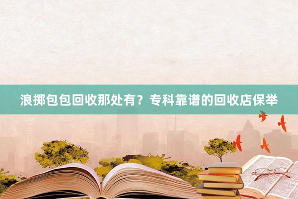 浪掷包包回收那处有？专科靠谱的回收店保举